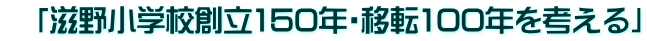 　「滋野小学校創立150年・移転100年を考える」